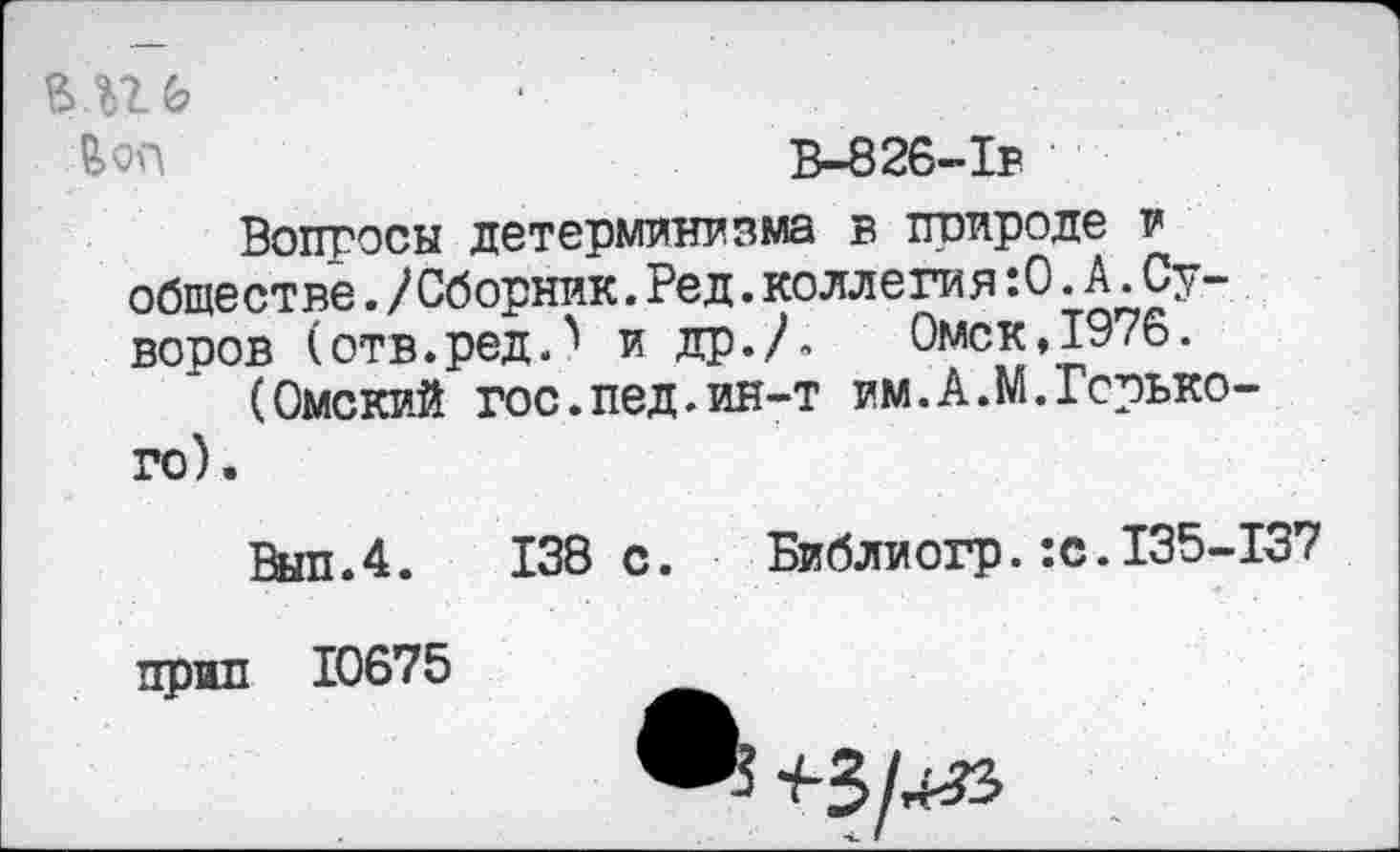 ﻿мгь •
&0П	В-826-Тв
Вопросы детерминизма в природе и обществе./Сборник.Ред.коллеги я:0.А.Суворов (отв.ред.^ и др./» Омск,1976.
(Омский гос.пед.ин-т ям.А.М.Горького).
Вып.4. 138 с.	Библиогр.:с.135-137
прип 10675	__